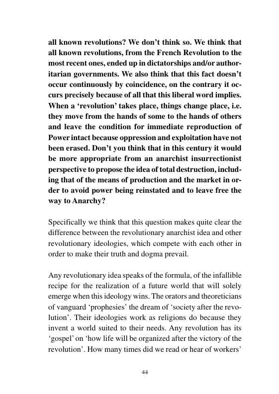 all known revolutions? We don’t think so. We think that all known revolutions, from the French Revolution to the ‘most recent ones, ended up in dictatorships and/or author- itarian governments. We also think that this fact doesn’t oceur continuously by coincidence, on the contrary it oc- curs precisely because of all that this liberal word implies. When a ‘revolution® takes place, things change place, i.e. they move from the hands of some to the hands of others and leave the condition for immediate reproduction of Power intact because oppression and exploitation have not been erased. Don’t you think that in this century it would be more appropriate from an anarchist insurrectionist perspective to propose the idea of total destruction, includ- ing that of the means of production and the market in or- der to avoid power being reinstated and to leave free the way to Anarchy?  Specifically we think that this question makes quite clear the ifference between the revolutionary anarchist idea and other revolutionary ideologies, which compete with each other in order to make their truth and dogma prevail.  Any revolutionary idea speaks of the formula, of the infallible recipe for the realization of a future world that will solely emerge when this ideology wins. The orators and theoreticians of vanguard *prophesies” the dream of ‘soci lution’. Their ideologies work as religions do because they invent a world suited to their needs. Any revolution has its “gospel on *how life will be organized after the victory of the revolution’. How many times did we read or hear of workers’  y after the revo-  a4 